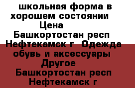 школьная форма в хорошем состоянии. › Цена ­ 800 - Башкортостан респ., Нефтекамск г. Одежда, обувь и аксессуары » Другое   . Башкортостан респ.,Нефтекамск г.